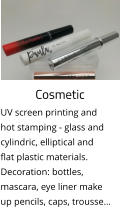 Cosmetic UV screen printing and hot stamping - glass and cylindric, elliptical and flat plastic materials. Decoration: bottles, mascara, eye liner make up pencils, caps, trousse…